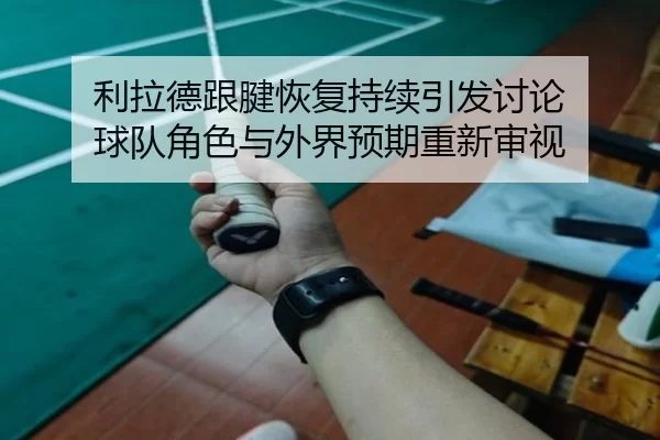 利拉德跟腱恢复持续引发讨论 球队角色与外界预期重新审视